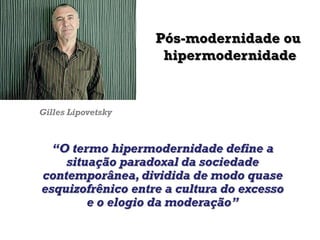 Gilles Lipovetsky
“O termo hipermodernidade define a
situação paradoxal da sociedade
contemporânea, dividida de modo quase
esquizofrênico entre a cultura do excesso
e o elogio da moderação”
Pós-modernidade ou
hipermodernidade
 