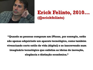 Erick Felinto, 2010...
(@erickfelinto)
“Quando as pessoas compram um iPhone, por exemplo, estão
não apenas adquirindo um aparato tecnológico, como também
vivenciando certo estilo de vida (digital) e se inscrevendo num
imaginário tecnológico que enfatiza as ideias de inovação,
elegância e distinção econômica.”
 
