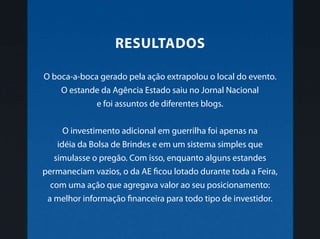 O boca-a-boca gerado pela ação extrapolou o local do evento.
O estande da Agência Estado saiu no Jornal Nacional
e foi assuntos de diferentes blogs.
O investimento adicional em guerrilha foi apenas na
idéia da Bolsa de Brindes e em um sistema simples que
simulasse o pregão. Com isso, enquanto alguns estandes
permaneciam vazios, o da AE ficou lotado durante toda a Feira,
com uma ação que agregava valor ao seu posicionamento:
a melhor informação financeira para todo tipo de investidor.
Resultados
 