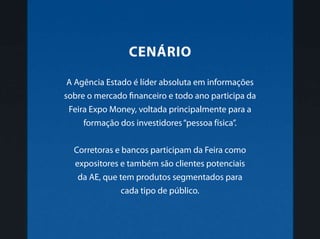 A Agência Estado é líder absoluta em informações
sobre o mercado financeiro e todo ano participa da
Feira Expo Money, voltada principalmente para a
formação dos investidores“pessoa física”.
Corretoras e bancos participam da Feira como
expositores e também são clientes potenciais
da AE, que tem produtos segmentados para
cada tipo de público.
cenário
 