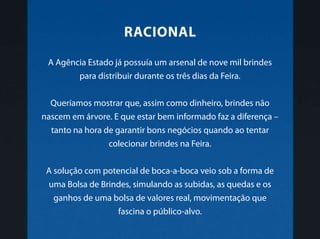 A Agência Estado já possuía um arsenal de nove mil brindes
para distribuir durante os três dias da Feira.
Queríamos mostrar que, assim como dinheiro, brindes não
nascem em árvore. E que estar bem informado faz a diferença –
tanto na hora de garantir bons negócios quando ao tentar
colecionar brindes na Feira.
A solução com potencial de boca-a-boca veio sob a forma de
uma Bolsa de Brindes, simulando as subidas, as quedas e os
ganhos de uma bolsa de valores real, movimentação que
fascina o público-alvo.
racional
 