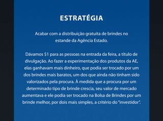 Acabar com a distribuição gratuita de brindes no
estande da Agência Estado.
Dávamos $1 para as pessoas na entrada da feira, a título de
divulgação. Ao fazer a experimentação dos produtos da AE,
elas ganhavam mais dinheiro, que podia ser trocado por um
dos brindes mais baratos, um dos que ainda não tinham sido
valorizados pela procura. À medida que a procura por um
determinado tipo de brinde crescia, seu valor de mercado
aumentava e ele podia ser trocado na Bolsa de Brindes por um
brinde melhor, por dois mais simples, a critério do“investidor”.
Estratégia
 