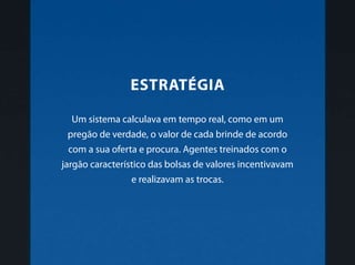 Um sistema calculava em tempo real, como em um
pregão de verdade, o valor de cada brinde de acordo
com a sua oferta e procura. Agentes treinados com o
jargão característico das bolsas de valores incentivavam
e realizavam as trocas.
Estratégia
 