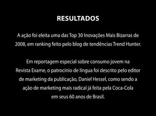 A ação foi eleita uma das Top 30 Inovações Mais Bizarras de
2008, em ranking feito pelo blog de tendências Trend Hunter.
Em reportagem especial sobre consumo jovem na
Revista Exame, o patrocínio de língua foi descrito pelo editor
de marketing da publicação, Daniel Hessel, como sendo a
ação de marketing mais radical já feita pela Coca-Cola
em seus 60 anos de Brasil.
RESULTADOS
 