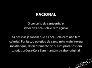 O conceito da campanha é:
sabor de Coca-Cola e zero açúcar.
As pessoas já sabem que a Coca-Cola Zero não tem
calorias. Por isso, o objetivo da campanha mainline era
mostrar que, diferentemente de outros produtos sem
calorias, a Coca-Cola Zero mantém o sabor original.
RACIONAL
 