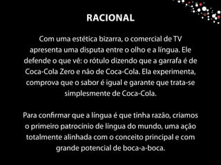 Com uma estética bizarra, o comercial de TV
apresenta uma disputa entre o olho e a língua. Ele
defende o que vê: o rótulo dizendo que a garrafa é de
Coca-Cola Zero e não de Coca-Cola. Ela experimenta,
comprova que o sabor é igual e garante que trata-se
simplesmente de Coca-Cola.
Para confirmar que a língua é que tinha razão, criamos
o primeiro patrocínio de língua do mundo, uma ação
totalmente alinhada com o conceito principal e com
grande potencial de boca-a-boca.
RACIONAL
 