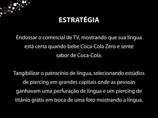 Endossar o comercial de TV, mostrando que sua língua
está certa quando bebe Coca-Cola Zero e sente
sabor de Coca-Cola.
Tangibilizar o patrocínio de língua, selecionando estúdios
de piercing em grandes capitais onde as pessoas
ganhavam uma perfuração de língua e um piercing de
titânio grátis em troca de uma foto mostrando a língua.
ESTRATÉGIA
 