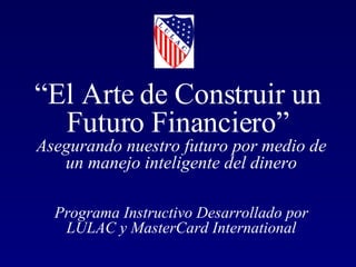 “ El Arte de Construir un  Futuro Financiero”  Asegurando nuestro futuro por medio de un manejo inteligente del dinero Programa Instructivo Desarrollado por LULAC y MasterCard International 