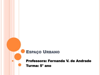 ESPAÇO URBANO
Professora: Fernanda V. de Andrade
Turma: 5° ano
 