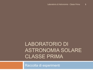 Laboratorio di Astronomia - Classe Prima   1




LABORATORIO DI
ASTRONOMIA SOLARE
CLASSE PRIMA
Raccolta di esperimenti
 