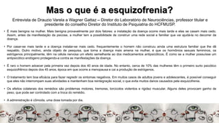 Mas o que é a esquizofrenia?
Entrevista de Drauzio Varela a Wagner Gattaz – Diretor do Laboratório de Neurociências, professor titular e
presidente do conselho Diretor do Instituto de Psiquiatria do HCFMUSP.
• É mais benigna na mulher. Mais benigna provavelmente por dois fatores: a instalação da doença ocorre mais tarde e elas se casam mais cedo.
Assim, antes da manifestação da psicose, a mulher tem a possibilidade de construir uma rede social e familiar que vai ajudá-la no decorrer da
doença.
• Por casar-se mais tarde e a doença instalar-se mais cedo, frequentemente o homem não construiu ainda uma estrutura familiar que lhe dê
respaldo. Outro motivo, ainda objeto de pesquisa, que torna a doença mais amena na mulher, é que os hormônios sexuais femininos, os
estrógenos principalmente, têm na célula nervosa um efeito semelhante ao dos medicamentos antipsicóticos. É como se a mulher possuísse um
antipsicótico endógeno protegendo-a contra as manifestações da doença.
• É raro o homem adoecer pela primeira vez depois dos 40 anos de idade. No entanto, cerca de 10% das mulheres têm o primeiro surto psicótico
esquizofrênico depois dos 45 anos, época em que ocorre a menopausa e cai a produção de estrógenos.
• O tratamento tem boa eficácia para fazer regredir os sintomas negativos. Em muitos casos de adultos jovens e adolescentes, é possível conseguir
que eles não interrompam suas atividades e mantenham boa reintegração social, o que evita muitos danos causados pela esquizofrenia.
• Os efeitos colaterais dos remédios são problemas motores, tremores, torcicolos violentos e rigidez muscular. Alguns deles provocam ganho de
peso, que pode ser controlado com a troca do remédio.
• A administração é cômoda, uma dose tomada por dia.
 