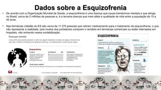 Dados sobre a Esquizofrenia
• De acordo com a Organização Mundial de Saúde, a esquizofrenia é uma doença que causa transtornos mentais e que atinge,
no Brasil, cerca de 2 milhões de pessoas e, é a terceira doença que mais afeta a qualidade de vida entre a população de 15 a
45 anos.
• Nas farmácias cidadãs do ES são cerca de 11.375 pessoas que retiram medicamento para o tratamento da esquizofrenia, o que
não representa a realidade, pois muitos dos portadores compram o remédio em farmácias comerciais ou estão internados em
hospitais, não entrando nessa contabilização.
 