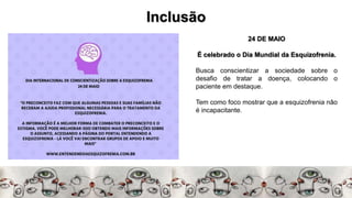 Inclusão
24 DE MAIO
É celebrado o Dia Mundial da Esquizofrenia.
Busca conscientizar a sociedade sobre o
desafio de tratar a doença, colocando o
paciente em destaque.
Tem como foco mostrar que a esquizofrenia não
é incapacitante.
 