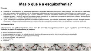 Mas o que é a esquizofrenia?
Causas
• Ainda não se conhecem todos os mecanismos cerebrais que promovem os sintomas relacionados à esquizofrenia, mas hoje sabe-se que se trata
de uma doença química cerebral decorrente de alterações em vários sistemas bioquímicos (neurotransmissores) e vias neuronais cerebrais.
• O ambiente, ou seja, as relações vitais que a pessoa estabelece funcionam como fatores estressores que contribuem para que estes genes
ligados se ativarem e a doença apareça. Não existem fatores psicológicos ou ambientais que causam a esquizofrenia, mas sim fatores de vida
que são gatilhos para o início das alterações cerebrais da doença.
• Várias substâncias químicas estão alteradas no cérebro do esquizofrênico, principalmente dopamina e glutamato. Estudos recentes mostram
diferenças na estrutura do cérebro e do sistema nervoso central das pessoas com esquizofrenia em comparação aos de pessoas saudáveis.
Fatores de Risco
Alguns fatores são gatilhos importantes para o início das alterações neuroquímicas cerebrais e para o posterior aparecimento dos
sintomas da doença no comportamento do indivíduo:
• História familiar de esquizofrenia
• Ser exposto a toxinas, vírus e à má nutrição dentro do útero da mãe, especialmente nos dois primeiros trimestres da gestação
• Problemas no parto como falta de oxigênio (hipóxia neonatal)
• Ter um pai com idade mais avançada
• Uso de maconha
• Tabagismo.
 