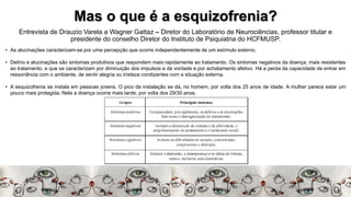 Mas o que é a esquizofrenia?
Entrevista de Drauzio Varela a Wagner Gattaz – Diretor do Laboratório de Neurociências, professor titular e
presidente do conselho Diretor do Instituto de Psiquiatria do HCFMUSP.
• As alucinações caracterizam-se por uma percepção que ocorre independentemente de um estímulo externo.
• Delírio e alucinações são sintomas produtivos que respondem mais rapidamente ao tratamento. Os sintomas negativos da doença, mais resistentes
ao tratamento, e que se caracterizam por diminuição dos impulsos e da vontade e por achatamento afetivo. Há a perda da capacidade de entrar em
ressonância com o ambiente, de sentir alegria ou tristeza condizentes com a situação externa.
• A esquizofrenia se instala em pessoas jovens. O pico da instalação se dá, no homem, por volta dos 25 anos de idade. A mulher parece estar um
pouco mais protegida. Nela a doença ocorre mais tarde, por volta dos 29/30 anos.
 