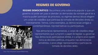 REGIMES DE GOVERNO
REGIMES DE GOVERNO
REGIME DEMOCRÁTICO: Reconhece uma soberania popular e que um
governo só pode ser justo e atender as demandas da vontade geral se a
maioria puder participar do processo, os regimes democráticos elegem
um corpo de cidadãos que participa da tomada de decisões direta ou
indiretamente. Temos, como exemplos, as democracias antigas e
contemporâneas, representativas ou participativas.
Nas democracias representativas, o corpo de cidadãos elege
representantes que cumprem o papel de legislar ou governar.
Nas democracias participativas diretas, é o próprio povo quem
toma as decisões políticas, enquanto nas democracias
semidiretas, o povo elege representantes e participa da
tomada de decisões deles.
Foto: Foto: Antonioni Cassara/Mídia Ninja
 