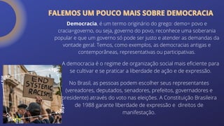 Democracia, é um termo originário do grego: demo= povo e
cracia=governo, ou seja, governo do povo, reconhece uma soberania
popular e que um governo só pode ser justo e atender as demandas da
vontade geral. Temos, como exemplos, as democracias antigas e
contemporâneas, representativas ou participativas.
A democracia é o regime de organização social mais eficiente para
se cultivar e se praticar a liberdade de ação e de expressão.
No Brasil, as pessoas podem escolher seus representantes
(vereadores, deputados, senadores, prefeitos, governadores e
presidente) através do voto nas eleições. A Constituição Brasileira
de 1988 garante liberdade de expressão e direitos de
manifestação.
FALEMOS UM POUCO MAIS SOBRE DEMOCRACIA
FALEMOS UM POUCO MAIS SOBRE DEMOCRACIA
 