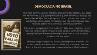 O começo da democracia no Brasil não possui uma data específica que possa
ser determinada, já que quem pode votar e quem é eleito muda ao longo dos
séculos XIX e XX. Mas, de maneira geral, a democracia com maior acesso da
população ao voto no Brasil, com partidos que não sejam regionais, mas
nacionais, data de 1945, conhecida como República Velha.
Este período foi regido pela Constituição de 1946 e foram criados os partidos
nacionais no Brasil, como o PTB, de Getúlio Vargas e a UDN. Desde então, o
Brasil passou por momentos de exceção entre 1964 e 1985, durante o
período da ditadura militar.
Democracia hoje é vontade da maioria com respeito às minorias. Este
respeito também envolve o direito a cidadania (conjunto de direitos e
deveres). Portanto, democracia é uma questão que está além do voto.
DEMOCRACIA NO BRASIL
DEMOCRACIA NO BRASIL
 