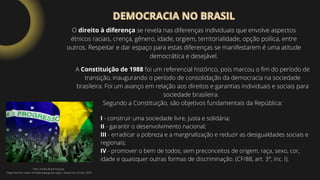 DEMOCRACIA NO BRASIL
DEMOCRACIA NO BRASIL
O direito à diferença se revela nas diferenças individuais que envolve aspectos
étnicos raciais, crença, gênero, idade, orgiem, territorialidade, opção políica, entre
outros. Respeitar e dar espaço para estas diferenças se manifestarem é uma atitude
democrática e desejável.
Foto: Frente Brasil Popular.
Disponível em: www. frentebrasilpopular.org.br. Acesso em 25.Set. 2020.
A Constituição de 1988 foi um referencial histórico, pois marcou o fim do período de
transição, inaugurando o período de consolidação da democracia na sociedade
brasileira. Foi um avanço em relação aos direitos e garantias individuais e sociais para
sociedade brasileira.
Segundo a Constituição, são objetivos fundamentais da República:
I - construir uma sociedade livre, justa e solidária;
II - garantir o desenvolvimento nacional;
III - erradicar a pobreza e a marginalização e reduzir as desigualdades sociais e
regionais;
IV - promover o bem de todos, sem preconceitos de origem, raça, sexo, cor,
idade e quaisquer outras formas de discriminação. (CF/88, art. 3°, inc. I).
 