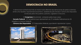 O Congresso (bicameral), composto pelas duas casas:
- Senado Federal: 81 senadores que representam as 27 unidades federativas (os 26
estados e o Distrito Federal)
- Câmara dos Deputados: 513 deputados federais, que devem representar o povo.
A democracia no Brasil atual não se mostra muito diferente das democracias de países ocidentais,
sendo uma república representativa bicameral, estabelecida pelo Senado e Câmara dos Deputados
constituída pelos três poderes: Judiciário, Legislativo e Executivo.
DEMOCRACIA NO BRASIL
DEMOCRACIA NO BRASIL
 