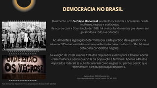 Atualmente, com Sufrágio Universal, a votação inclui toda a população, desde
mulheres, negros e analfabetos.
De acordo com a Constituição de 1988, há direitos fundamentais que devem ser
garantidos a todos os cidadãos.
Atualmente a legislação determina que cada partido deve garantir no
mínimo 30% das candidaturas ao parlamento para mulheres. Não há uma
cota para candidatos negros.
Na eleição de 2018, apenas 15% dos deputados eleitos para Câmara Federal
eram mulheres, sendo que 51% da população é feminina. Apenas 24% dos
deputados federais se autodeclararam como negros ou pardos, sendo que
representam 55% da população brasileira.
DEMOCRACIA NO BRASIL
DEMOCRACIA NO BRASIL
Agência Brasil, 2020. Disponível em:
https://agenciabrasil.ebc.com.br/. Acesso. 24. Set. 2020.
Foto: Alma preta. Disponível em: ww.almapreta.com. Acesso em 24. Set. 2020.
 