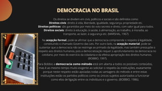 Os direitos se dividem em civis, políticos e sociais e são definidos como:
Direitos civis: direito à vida, liberdade, igualdade, segurança, propriedade etc.
Direitos políticos: são garantidos por meio do voto secreto e direto, com valor igual para todos.
Direitos sociais: direito à educação, à saúde, à alimentação, ao trabalho, à moradia, ao
transporte, ao lazer, à segurança etc. (MARSHAL, 1967)
Na acepção formal, pode-se afirmar que a democracia compreende o respeito à legalidade,
constituindo o chamado Governo das Leis. Por outro lado, na acepção material, pode-se
sustentar que a democracia não se restringe ao primado da legalidade, mas também pressupõe o
respeito aos direitos humanos, pois a democratização requer o aprofundamento da democracia no
cotidiano, por meio do exercício da cidadania e da efetiva apropriação dos direitos humanos.
(BOBBIO, 1997).
Para Bobbio a democracia como método está sim aberta a todos os possíveis conteúdos,
mas é ao mesmo tempo muito exigente ao solicitar o respeito às instituições, exatamente
porque neste respeito estão apoiadas todas as vantagens do método e entre estas
instituições estão os partidos políticos como os únicos sujeitos autorizados a funcionar
como elos de ligação entre os indivíduos e o governo. (BOBBIO, 1986).
DEMOCRACIA NO BRASIL
DEMOCRACIA NO BRASIL
 