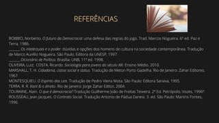BOBBIO, Norberto. O futuro da Democracia: uma defesa das regras do jogo. Trad. Marcos Nogueira. 6º ed. Paz e
Terra. 1986.
_______ Os intelectuais e o poder: dúvidas e opções dos homens de cultura na sociedade contemporânea. Tradução
de Marco Aurélio Nogueira. São Paulo, Editora da UNESP, 1997.
_______ Dicionário de Política. Brasília: UNB, 11º ed. 1998.
OLIVEIRA, Luiz; COSTA, Ricardo. Sociologia para jovens do século XXI. Ensino Médio. 2010.
MARSHALL, T. H. Cidadania, classe social e status. Tradução de Meton Porto Gadelha. Rio de Janeiro: Zahar Editores,
1967.
MONTESQUIEU. O Espírito das Leis. Tradução de Pedro Vieira Mota. São Paulo: Editora Saraiva, 1995.
TERRA, R. R. Kant & o direito. Rio de Janeiro: Jorge Zahar Editor, 2004.
TOURAINE, Alain. O que é democracia? Tradução Guilherme João de Freitas Teixeira. 2ª Ed. Petrópolis: Vozes, 1996ª.
ROUSSEAU, Jean Jacques. O Contrato Social. Tradução Antonio de Pádua Danesi. 3. ed. São Paulo: Martins Fontes,
1996.
REFERÊNCIAS
REFERÊNCIAS
 