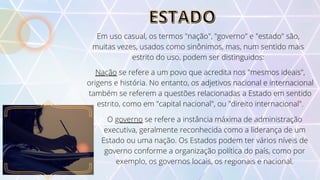 ESTADO
ESTADO
Em uso casual, os termos "nação", "governo" e "estado" são,
muitas vezes, usados como sinônimos, mas, num sentido mais
estrito do uso, podem ser distinguidos:
Nação se refere a um povo que acredita nos "mesmos ideais",
origens e história. No entanto, os adjetivos nacional e internacional
também se referem a questões relacionadas a Estado em sentido
estrito, como em "capital nacional", ou "direito internacional".
O governo se refere a instância máxima de administração
executiva, geralmente reconhecida como a liderança de um
Estado ou uma nação. Os Estados podem ter vários níveis de
governo conforme a organização política do país, como por
exemplo, os governos locais, os regionais e nacional.
 
