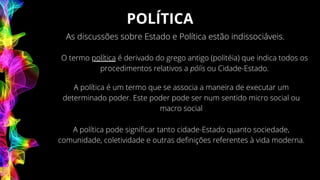 POLÍTICA
As discussões sobre Estado e Política estão indissociáveis.
O termo política é derivado do grego antigo (politéia) que indica todos os
procedimentos relativos a pólis ou Cidade-Estado.
A política é um termo que se associa a maneira de executar um
determinado poder. Este poder pode ser num sentido micro social ou
macro social
A política pode significar tanto cidade-Estado quanto sociedade,
comunidade, coletividade e outras definições referentes à vida moderna.
 