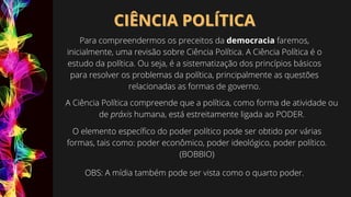 CIÊNCIA POLÍTICA
CIÊNCIA POLÍTICA
Para compreendermos os preceitos da democracia faremos,
inicialmente, uma revisão sobre Ciência Política. A Ciência Política é o
estudo da política. Ou seja, é a sistematização dos princípios básicos
para resolver os problemas da política, principalmente as questões
relacionadas as formas de governo.
A Ciência Política compreende que a política, como forma de atividade ou
de práxis humana, está estreitamente ligada ao PODER.
O elemento específico do poder político pode ser obtido por várias
formas, tais como: poder econômico, poder ideológico, poder político.
(BOBBIO)
OBS: A mídia também pode ser vista como o quarto poder.
 