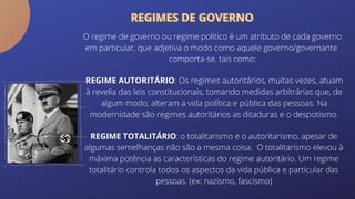REGIME TOTALITÁRIO: o totalitarismo e o autoritarismo, apesar de
algumas semelhanças não são a mesma coisa. O totalitarismo elevou à
máxima potência as características do regime autoritário. Um regime
totalitário controla todos os aspectos da vida pública e particular das
pessoas. (ex: nazismo, fascismo)
O regime de governo ou regime político é um atributo de cada governo
em particular, que adjetiva o modo como aquele governo/governante
comporta-se, tais como:
REGIME AUTORITÁRIO: Os regimes autoritários, muitas vezes, atuam
à revelia das leis constitucionais, tomando medidas arbitrárias que, de
algum modo, alteram a vida política e pública das pessoas. Na
modernidade são regimes autoritários as ditaduras e o despotismo.
REGIMES DE GOVERNO
REGIMES DE GOVERNO
 