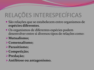 RELAÇÕES INTERESPECÍFICAS
 São relações que se estabelecem entre organismos de
espécies diferentes.
 Os organismos de diferentes espécies podem
desenvolver entre si diversos tipos de relações como:
Mutualismo;
Comensalismo;
Parasitismo;
Competição;
Predação;
Antibiose ou antagonismo.
 