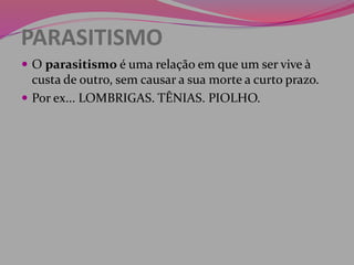 PARASITISMO
 O parasitismo é uma relação em que um ser vive à
custa de outro, sem causar a sua morte a curto prazo.
 Por ex... LOMBRIGAS. TÊNIAS. PIOLHO.
 