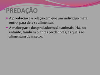 PREDAÇÃO
 A predação é a relação em que um indivíduo mata
outro, para dele se alimentar.
 A maior parte dos predadores são animais. Há, no
entanto, também plantas predadoras, as quais se
alimentam de insetos.
 