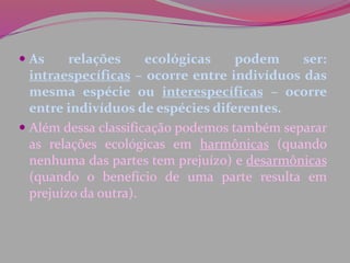  As relações ecológicas podem ser:
intraespecíficas – ocorre entre indivíduos das
mesma espécie ou interespecíficas – ocorre
entre indivíduos de espécies diferentes.
 Além dessa classificação podemos também separar
as relações ecológicas em harmônicas (quando
nenhuma das partes tem prejuízo) e desarmônicas
(quando o benefício de uma parte resulta em
prejuízo da outra).
 