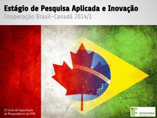 Estágio de Pesquisa Aplicada e Inovação
Cooperação Brasil-Canadá 2014/1
2º Curso de Capacitação
de Pesquisadores do IFRS
 