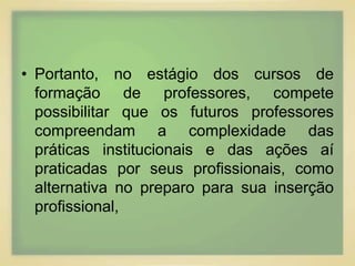 • Portanto, no estágio dos cursos de 
formação de professores, compete 
possibilitar que os futuros professores 
compreendam a complexidade das 
práticas institucionais e das ações aí 
praticadas por seus profissionais, como 
alternativa no preparo para sua inserção 
profissional, 
 