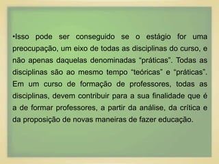 •Isso pode ser conseguido se o estágio for uma 
preocupação, um eixo de todas as disciplinas do curso, e 
não apenas daquelas denominadas “práticas”. Todas as 
disciplinas são ao mesmo tempo “teóricas” e “práticas”. 
Em um curso de formação de professores, todas as 
disciplinas, devem contribuir para a sua finalidade que é 
a de formar professores, a partir da análise, da crítica e 
da proposição de novas maneiras de fazer educação. 
 