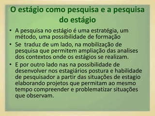 O estágio como pesquisa e a pesquisa 
do estágio 
• A pesquisa no estágio é uma estratégia, um 
método, uma possibilidade de formação 
• Se traduz de um lado, na mobilização de 
pesquisa que permitem ampliação das analises 
dos contextos onde os estágios se realizam. 
• E por outro lado nas na possibilidade de 
desenvolver nos estagiários postura e habilidade 
de pesquisador a partir das situações de estagio 
elaborando projetos que permitam ao mesmo 
tempo compreender e problematizar situações 
que observam. 
 