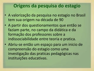 Origens da pesquisa do estagio 
• A valorização da pesquisa no estagio no Brasil 
tem sua origem na década de 90 
• A partir dos questionamentos que então se 
faziam parte, no campo da didática e da 
formação dos professores sobre a 
indissociabilidade entre teoria e pratica. 
• Abriu-se então um espaço para um inicio de 
compreensão do estagio como uma 
investigação das praticas pedagógicas nas 
instituições educativas. 
 