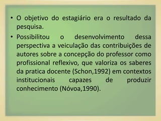 • O objetivo do estagiário era o resultado da 
pesquisa. 
• Possibilitou o desenvolvimento dessa 
perspectiva a veiculação das contribuições de 
autores sobre a concepção do professor como 
profissional reflexivo, que valoriza os saberes 
da pratica docente (Schon,1992) em contextos 
institucionais capazes de produzir 
conhecimento (Nóvoa,1990). 
 