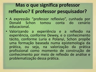 Mas o que significa professor 
reflexivo? E professor pesquisador? 
• A expressão “professor reflexivo”, cunhada por 
Donald Schon tomou conta do cenário 
educacional. 
• Valorizando a experiência e a reflexão na 
experiência, conforme Dewey, e o conhecimento 
tácito, conforme Luria e Polanyi, Schon propõe 
uma formação baseada numa epistemologia da 
prática, ou seja, na valorização da prática 
profissional como momento de construção de 
conhecimento por meio de reflexão de análise e 
problematização dessa prática. 
 