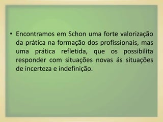 • Encontramos em Schon uma forte valorização 
da prática na formação dos profissionais, mas 
uma prática refletida, que os possibilita 
responder com situações novas ás situações 
de incerteza e indefinição. 
 