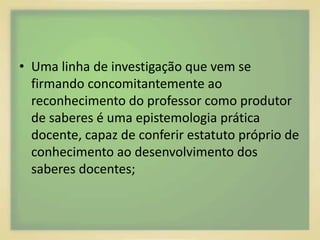 • Uma linha de investigação que vem se 
firmando concomitantemente ao 
reconhecimento do professor como produtor 
de saberes é uma epistemologia prática 
docente, capaz de conferir estatuto próprio de 
conhecimento ao desenvolvimento dos 
saberes docentes; 
 