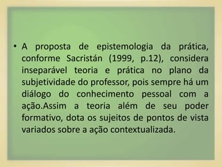 • A proposta de epistemologia da prática, 
conforme Sacristán (1999, p.12), considera 
inseparável teoria e prática no plano da 
subjetividade do professor, pois sempre há um 
diálogo do conhecimento pessoal com a 
ação.Assim a teoria além de seu poder 
formativo, dota os sujeitos de pontos de vista 
variados sobre a ação contextualizada. 
 