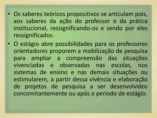 • Os saberes teóricos propositivos se articulam pois, 
aos saberes da ação do professor e da prática 
institucional, ressignificando-os e sendo por eles 
ressignificados. 
• O estágio abre possibilidades para os professores 
orientadores proporem a mobilização de pesquisa 
para ampliar a compreensão das situações 
vivenciadas e observadas nas escolas, nos 
sistemas de ensino e nas demais situações ou 
estimularem, a partir dessa vivência e elaboração 
de projetos de pesquisa a ser desenvolvidos 
concomitantemente ou após o período de estágio. 
 