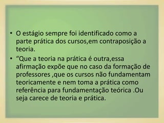 • O estágio sempre foi identificado como a 
parte prática dos cursos,em contraposição a 
teoria. 
• “Que a teoria na prática é outra,essa 
afirmação expõe que no caso da formação de 
professores ,que os cursos não fundamentam 
teoricamente e nem toma a prática como 
referência para fundamentação teórica .Ou 
seja carece de teoria e prática. 
 