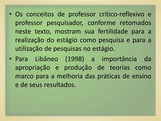 • Os conceitos de professor crítico-reflexivo e 
professor pesquisador, conforme retomados 
neste texto, mostram sua fertilidade para a 
realização do estágio como pesquisa e para a 
utilização de pesquisas no estágio. 
• Para Libâneo (1998) a importância da 
apropriação e produção de teorias como 
marco para a melhoria das práticas de ensino 
e de seus resultados. 
 