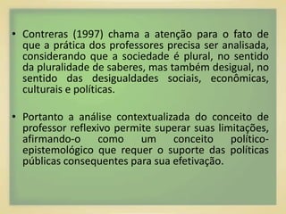 • Contreras (1997) chama a atenção para o fato de 
que a prática dos professores precisa ser analisada, 
considerando que a sociedade é plural, no sentido 
da pluralidade de saberes, mas também desigual, no 
sentido das desigualdades sociais, econômicas, 
culturais e políticas. 
• Portanto a análise contextualizada do conceito de 
professor reflexivo permite superar suas limitações, 
afirmando-o como um conceito político-epistemológico 
que requer o suporte das políticas 
públicas consequentes para sua efetivação. 
 