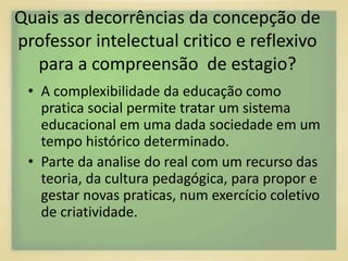 Quais as decorrências da concepção de 
professor intelectual critico e reflexivo 
para a compreensão de estagio? 
• A complexibilidade da educação como 
pratica social permite tratar um sistema 
educacional em uma dada sociedade em um 
tempo histórico determinado. 
• Parte da analise do real com um recurso das 
teoria, da cultura pedagógica, para propor e 
gestar novas praticas, num exercício coletivo 
de criatividade. 
 
